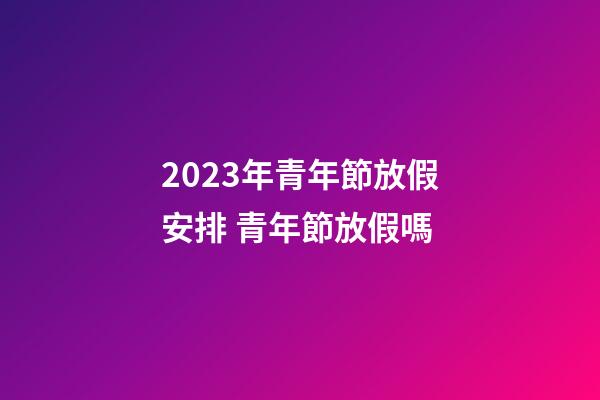 2023年青年節放假安排 青年節放假嗎